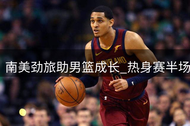 南美劲旅助男篮成长 热身赛半场战况激烈