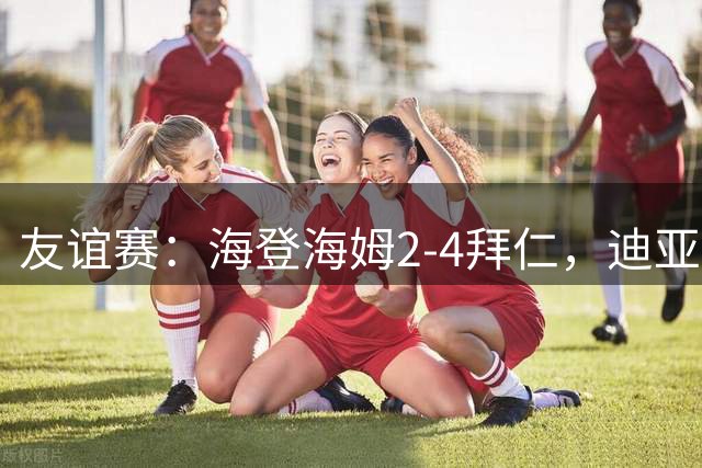 友谊赛：海登海姆2-4拜仁，迪亚斯破门，穆西亚拉伤退