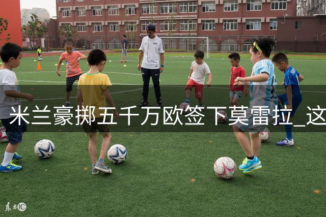 米兰豪掷五千万欧签下莫雷拉 这位年轻边锋值这个价吗？
