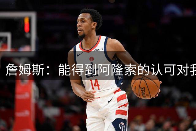 詹姆斯：能得到阿隆索的认可对我意义重大，这给了我很大动力