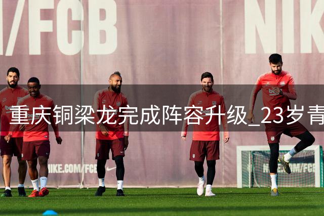 重庆铜梁龙完成阵容升级 23岁青春风暴剑指中甲新高度