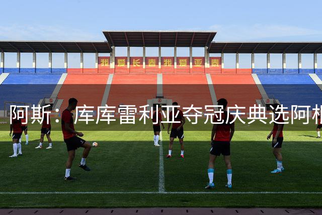 阿斯：库库雷利亚夺冠庆典选阿根廷歌曲 阿媒不满认为这是在嘲讽