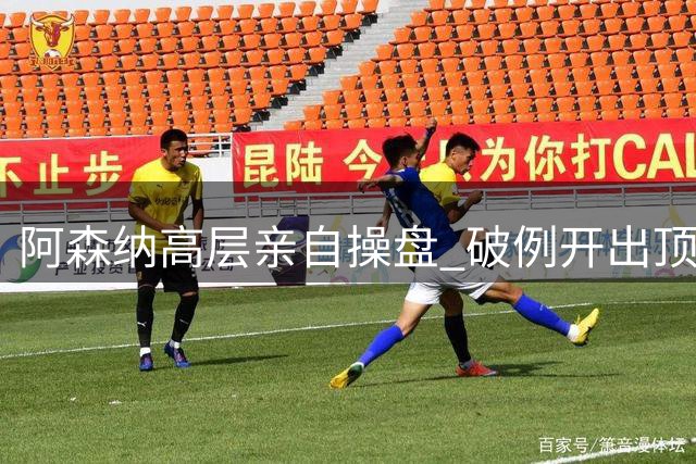 阿森纳高层亲自操盘 破例开出顶薪签约皇马锋线巨星