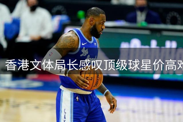 香港文体局长感叹顶级球星价高难请：哈兰德休假错过商业赛引热议