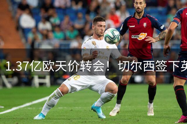 1.37亿欧天价转会！切尔西签下英格兰新核罗杰斯创纪录